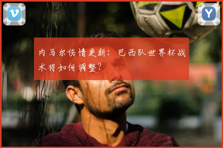 内马尔伤情更新:巴西队世界杯战术将如何调整?