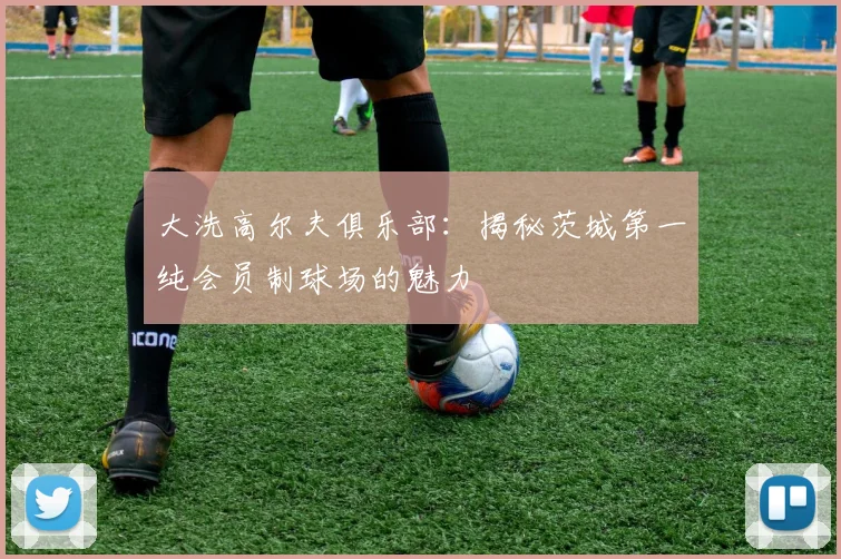 大洗高尔夫俱乐部：揭秘茨城第一纯会员制球场的魅力