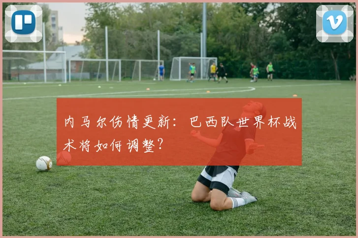 内马尔伤情更新:巴西队世界杯战术将如何调整?