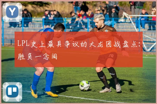 LPL史上最具争议的大龙团战盘点：胜负一念间