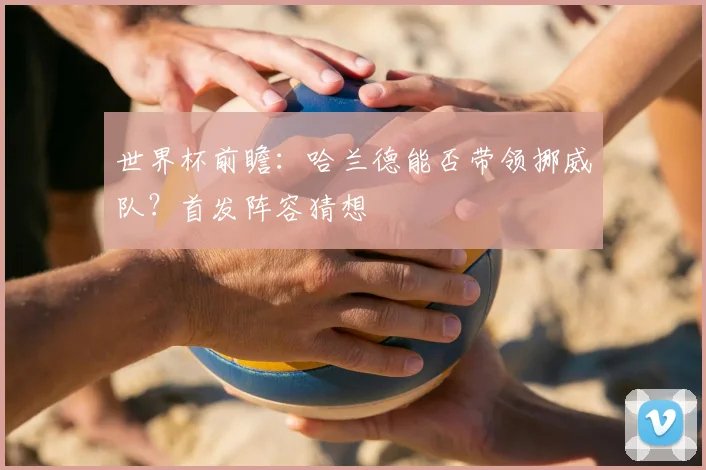 世界杯前瞻：哈兰德能否带领挪威队？首发阵容猜想