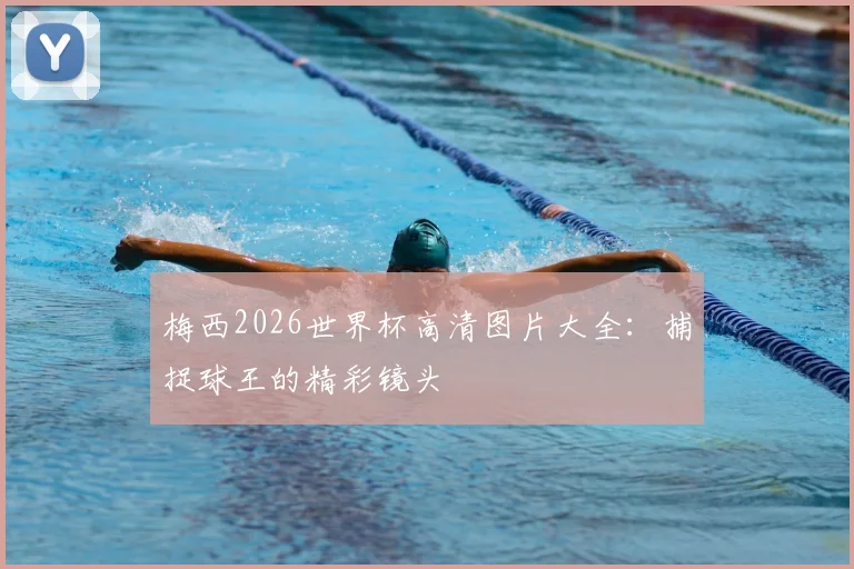 梅西2026世界杯高清图片大全：捕捉球王的精彩镜头