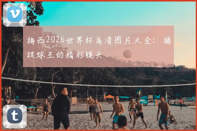 梅西2026世界杯高清图片大全：捕捉球王的精彩镜头