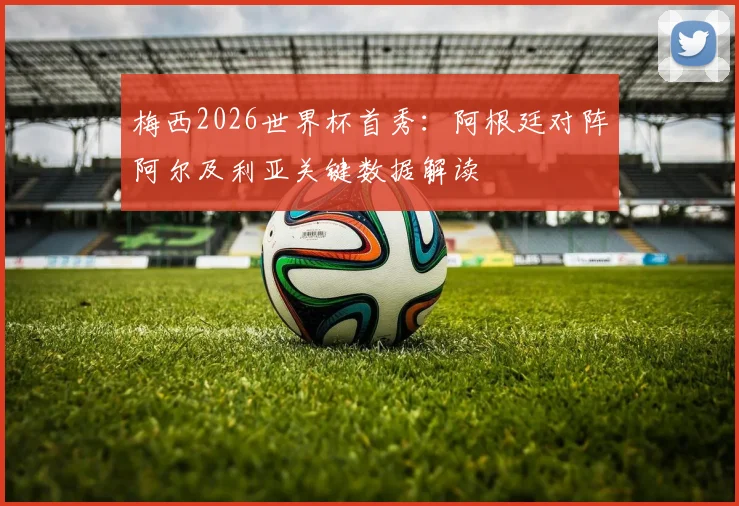 梅西2026世界杯首秀:阿根廷对阵阿尔及利亚关键数据解读