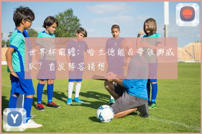 世界杯前瞻：哈兰德能否带领挪威队？首发阵容猜想