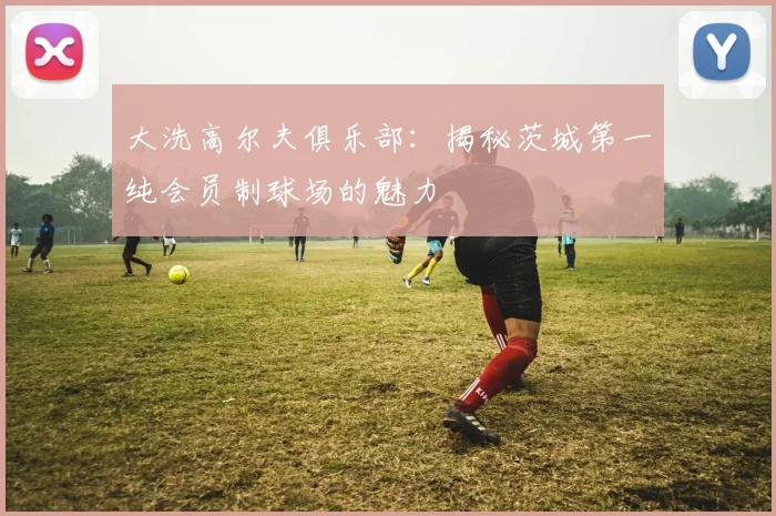 大洗高尔夫俱乐部：揭秘茨城第一纯会员制球场的魅力